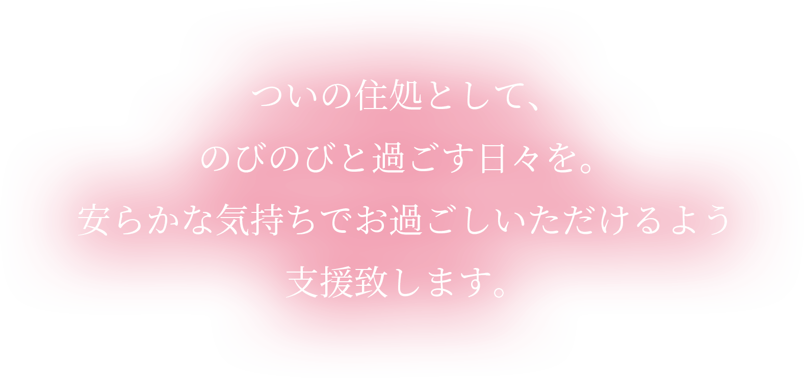 ついの住処として、のびのびと過ごす日々を。安らかな気持ちでお過ごしいただけるよう支援致します。